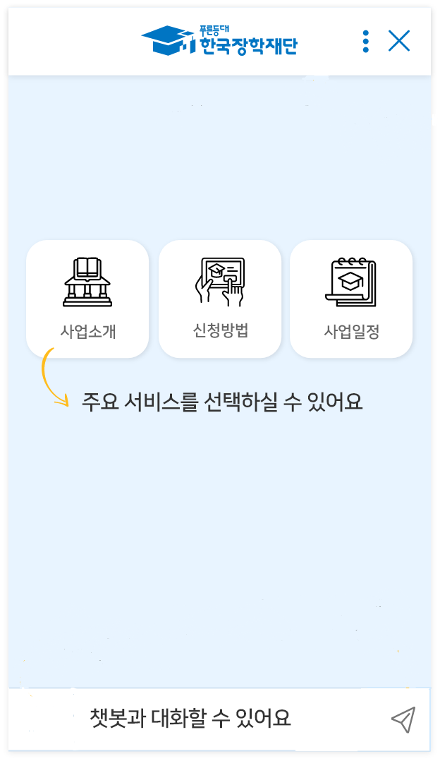 한국장학재단 챗봇 이용안내입니다. 챗봇 상단에 챗봇 화면을 컨트롤할 수 있는 1개의 버튼이 있습니다.챗봇 우측 첫 번째 버튼은
					"만족도 평가 후 챗봇 닫기" 버튼으로, 챗봇 사용 만족도 평가 후 챗봇을 종료합니다. 아래쪽에는 "대화 메뉴" 버튼이 나열되어 있으며, 각 메뉴를 클릭하시면 답변을 확인할 수 있습니다. 맨 밑에는 입력창이 있으며, 입력창에 텍스트를 입력하면 답변이 출력됩니다.