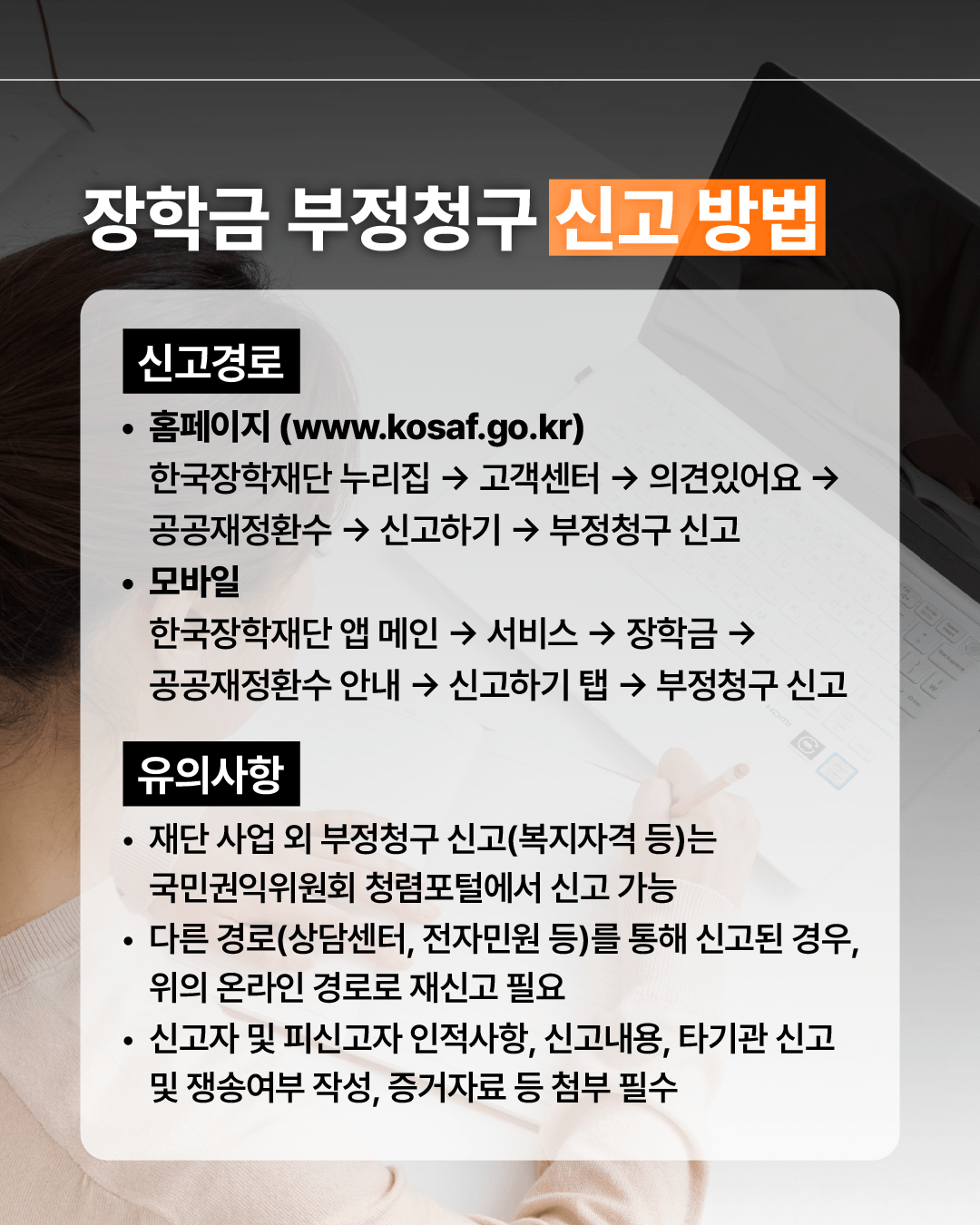 장학금 부정청구 신고방법 신고경로 홈페이지 한국장학재단 누리집(www.kosaf.go.kr) > 고객센터 > 의견있어요 > 공공재정환수 > 신고하기 > 부정청구 신고 모바일 한국장학재단 앱 메인 >서비스 >장학금 >공공재정환수 안내 > 신고하기 탭 > 부정청구 신고 신고 유의사항 재단 사업 외 부정청구 신고(복지자격 등)는 국민권익위원회 청렴포털에서 신고 가능 다른 경로(상담센터, 전자민원 등)를 통해 신고된 경우, 위의 온라인 경로로 재신고 필요 신고자 및 피신고자 인적사항, 신고내용, 타기관 신고 및 쟁송여부 작성, 증거자료 등 첨부 필수