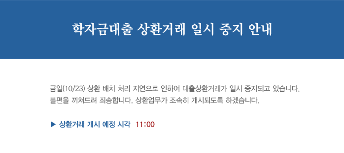 학자금대출 상환거래 일시 중지 안내_금일(10/23) 상환 배치 처리 지연으로 인하여 대출상환거래가 일시 중지되고 있습니다. 불편을 끼쳐드려 죄송합니다. 상환업무가 조속히 개시되돌고 하겠습니다. 상환거레 개시 예정 시각 11:00