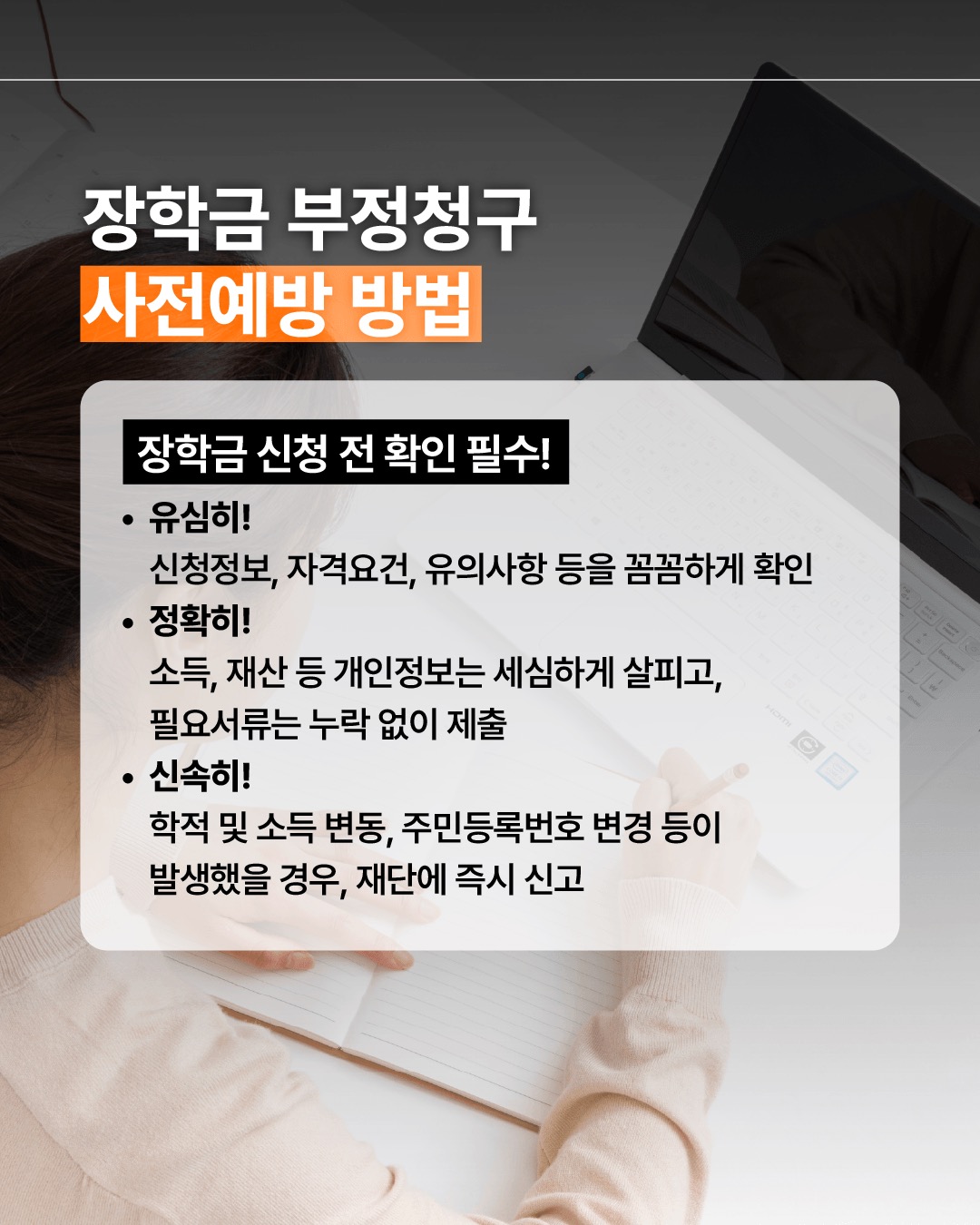 장학금 부정청구 사전예방 방법 장학금 신청 전 확인 필수! 유심히 장학금의 신청정보, 자격요건, 유의사항 등을 꼼꼼하게 확인 정확히 소득, 재산 등 개인정보는 세심하게 살피고, 필요서류는 누락 없이 제출 신속히 학적 및 소득 변동, 주민등록번호 변경 등이 발생했을 경우, 재단에 즉시 신고
