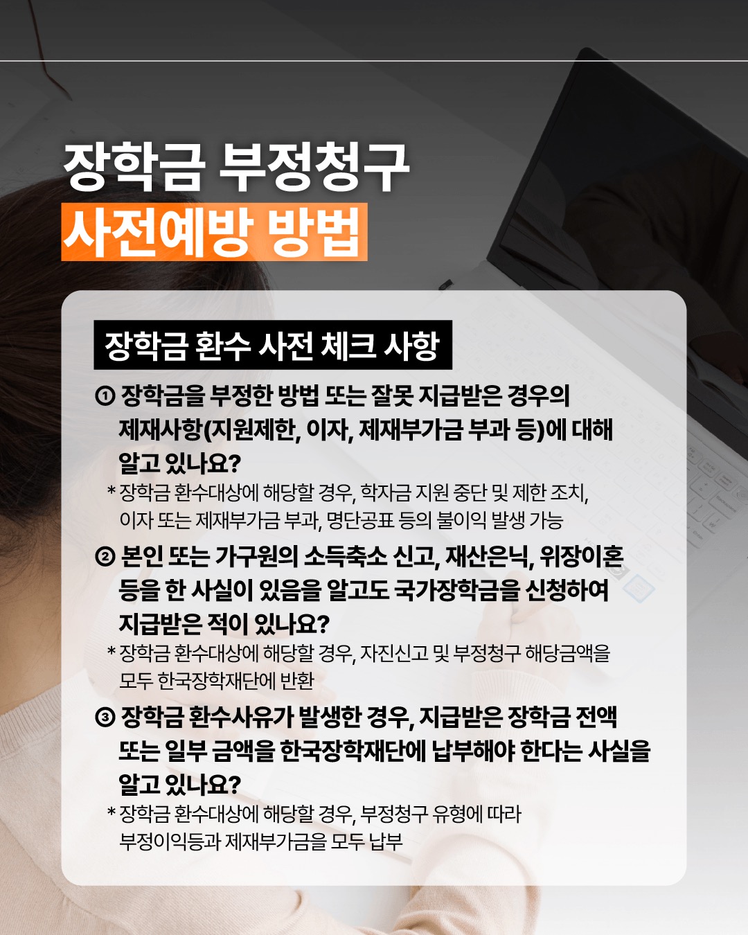 장학금 부정청구 사전예방 방법 장학금 환수 사전 체크 사항 ① 장학금을 부정한 방법 또는 잘못 지급받은 경우의 제재사항(지원제한, 이자, 제재부가금 부과 등)에 대해 알고 있나요?  장학금 환수대상에 해당할 경우, 학자금 지원 중단 및 제한 조치, 이자 또는 제재부가금 부과, 명단공표 등의 불이익 발생할 수 있습니다. ② 본인 또는 가구원의 소득축소 신고, 재산은닉, 위장이혼 등을 한 사실이 있음을 알고도 국가장학금을 신청하여 지급받은 적이 있나요?  장학금 환수대상에 해당할 경우, 자진신고 및 부정청구 해당금액을 모두 한국장학재단에 반환하여야 합니다. ③ 장학금 환수사유가 발생한 경우, 지급받은 장학금 전액 또는 일부 금액을 한국장학재단에 납부해야 한다는 사실을 알고 있나요? 장학금 환수대상에 해당할 경우, 부정청구 유형에 따라 부정이익등과 제재부가금을 모두 납부하여야 합니다. 