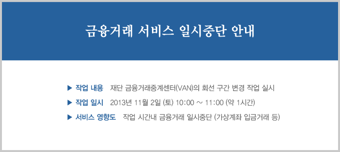  금융거래 서비스 일시중단 안내_
작업내용 : 재단 금융거래 중계센터(VAN)의 회선 구간 변경 작업 실시
작업일시 : 2013년 11월 2일 (토) 10:00 ~ 11:00 (약 1시간)
서비스영향도 : 작업 시간 내 금융거래 일시중단 (가상계좌 입금거래 등)