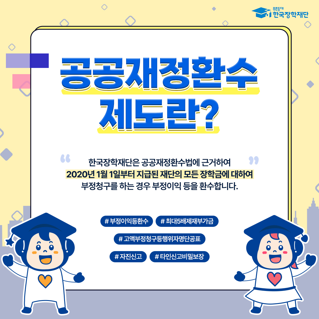 공공재정환수제도란? 한국장학재단은 공공재정환수법에 근거하여 2020년 1월 1일부터 지급된 재단의 모든 장학금에 대하여 부정청구를 하는 경우 부정이익 등을 환수합니다. ＃부정이익등환수 ＃최대5배제재부가금 ＃고액부정청구등행위자명단공표 ＃자진신고 ＃타인신고비밀보장