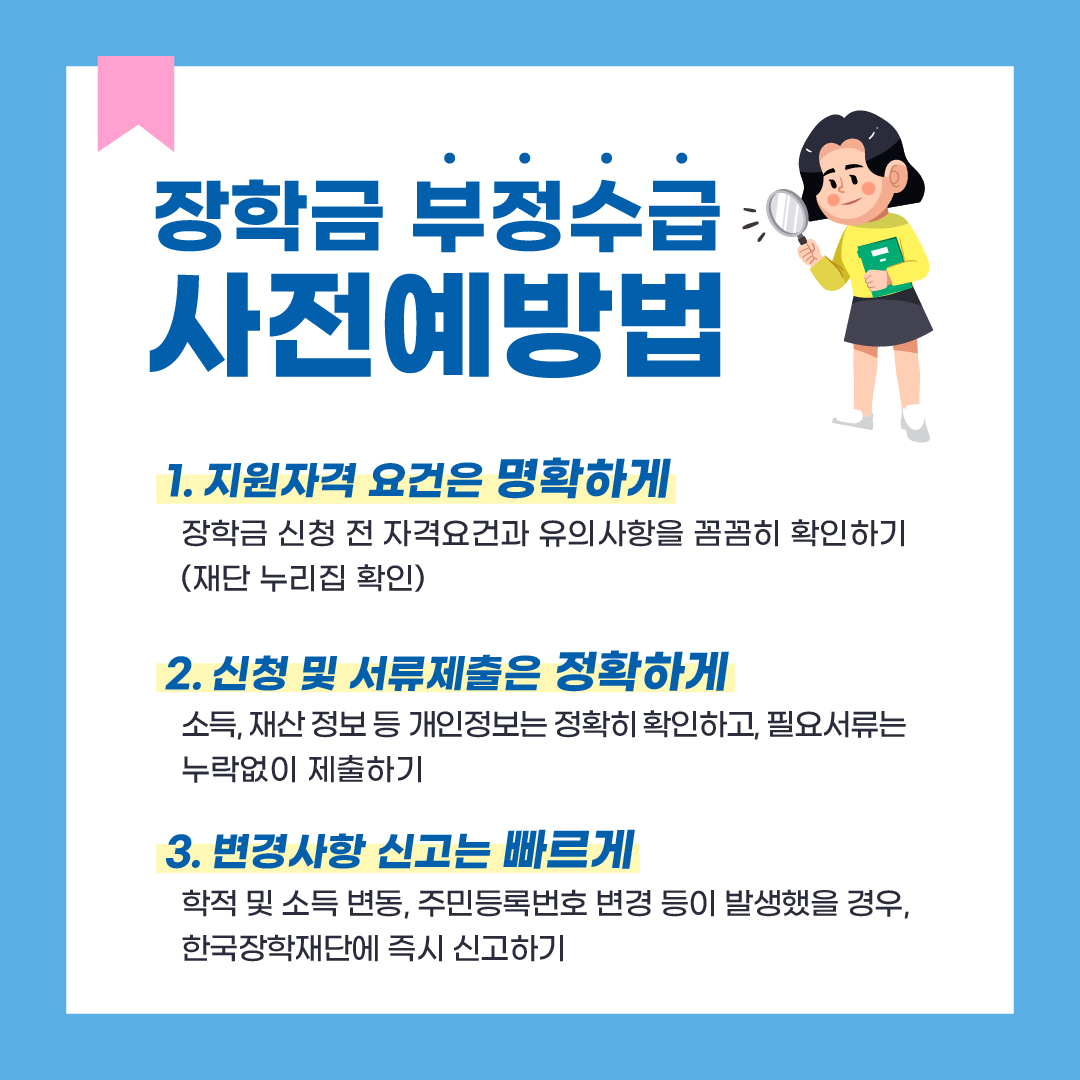 장학금 부정수급 사전예방법. 첫째 지원자격 요건은 명확하게. 장학금 신청 전 자격요건과 유의사항을 재단 누리집 등을 통해서 꼼꼼히 확인하기. 둘째 신청 및 서류제출은 정확하게. 소득 재산 정보 등 개인정보는 정확히 확인하고 필요서류는 누락없이 제출하기. 셋째 변경사항 신고는 빠르게. 학적 및 소득 변동 주민등록번호 변경 등이 발생했을 경우 한국장학재단에 즉시 신고하기.