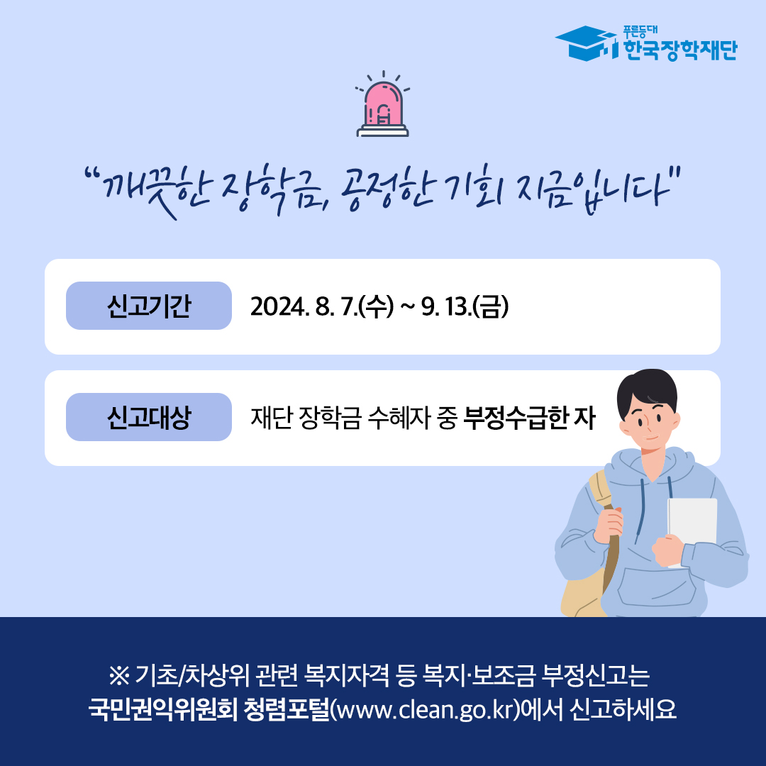깨끗한 장학금, 공정한 기회 지금입니다. 신고기간 2024.87.7(수) ~ 9.13.(금) 신고대상 재단 장학금 수혜자 중 부정수급한 자 ※ 기초/차상위 관련 복지자격 등 복지, 보조금 부정신고는 국민권익위원회 청렴포털(www.clean.go.kr)에서 신고하세요