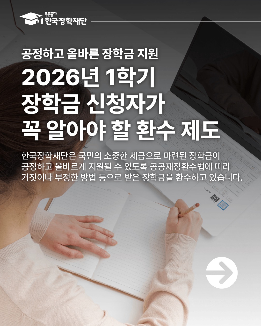 2026년 1학기 장학금 신청자가 꼭 알아야 할 환수 제도 한국장학재단은 국민의 소중한 세금으로 마련된 장학금이 공정하고 올바르게 지원될 수 있도록 공공재정환수법에 따라 거짓이나 부정한 방법 등으로 받은 장학금을 환수하고 있습니다. 