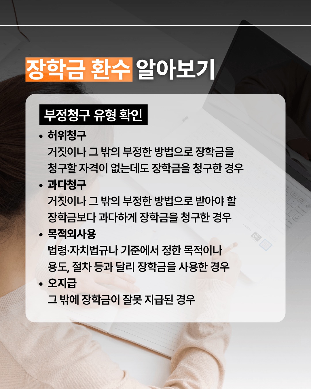 장학금 환수 알아보기 부정청구 유형 확인 허위청구 거짓이나 그 밖의 부정한 방법으로 장학금을 청구할 자격이 없는데도 장학금을 청구한 경우 과다청구 거짓이나 그 밖의 부정한 방법으로 받아야 할 장학금보다 과다하게 장학금을 청구한 경우 목적외사용 법령·자치법규나 기준에서 정한 목적이나 용도, 절차 등과 달리 장학금을 사용한 경우 오지급 그 밖에 장학금이 잘못 지급된 경우