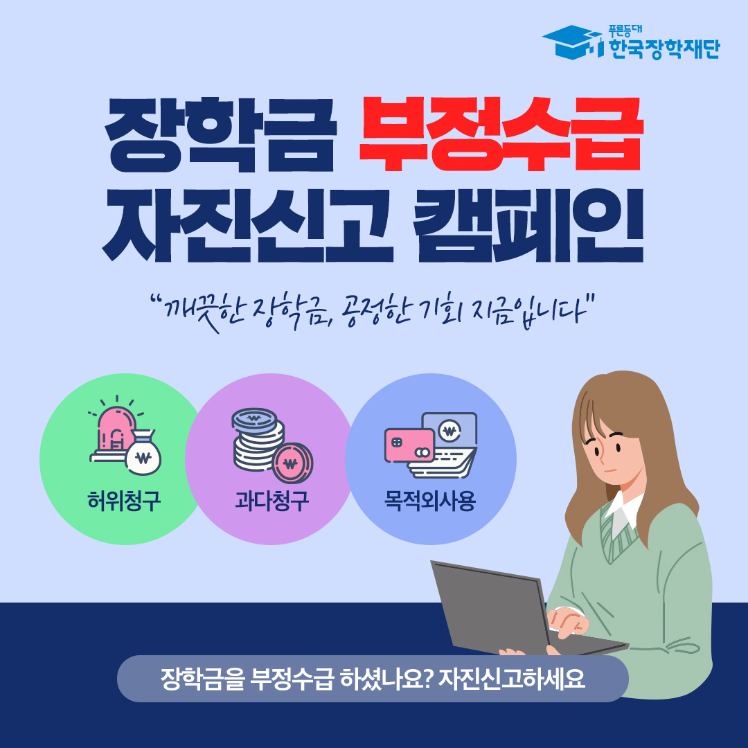 장학금 부정수급 자진신고 캠페인 깨끗한 장학금, 공정한 기회 지금입니다. 허위청구, 과다청구, 목적외사용 장학금을 부정수급 하셨나요? 자진신고하세요 