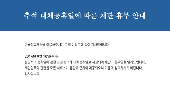 추석 대체공휴일에 따른 재단 휴무 안내
한국장학재단을 이용해주시는 고객 여러분께 깊이 감사드립니다.
2014년 9월 10일(수)은
관공서의 공휴일에 관한 규정에 의해 대체공휴일로 지정되어 재단이 휴무임을 알려드립니다.
재단업무와 관련한 모든 서비스가 휴일에 준하여 제공되오니 이용에 참고하시기 바랍니다.
감사합니다.